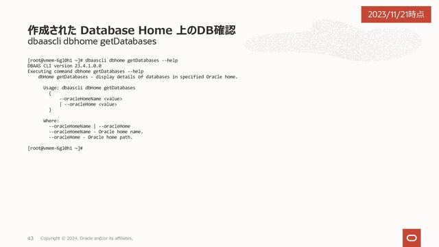 dbaascli system getDBHomes
OraHome3" : {
"homePath" : "/u02/app/oracle/product/19.0.0.0/dbhome_3",
"homeName" : "OraHome3",
"version" : "19.14.0.0.0",
"createTime" : 1697786065000,
"updateTime" : 1697786065000,
"unifiedAuditEnabled" : false,
"ohNodeLevelDetails" : {
"vmem-6gl0h1" : {
"nodeName" : "vmem-6gl0h1",
"version" : "19.14.0.0.0"
},
"vmem-6gl0h2" : {
"nodeName" : "vmem-6gl0h2",
"version" : "19.14.0.0.0"
}
},
"messages" : [ ]
},
"OraHome4" : {
"homePath" : "/u02/app/oracle/product/19.0.0.0/dbhome_4",
"homeName" : "OraHome4",
"version" : "19.20.0.0.0",
"createTime" : 1699923823000,
"updateTime" : 1700215854000,
"unifiedAuditEnabled" : false,
"ohNodeLevelDetails" : {
"vmem-6gl0h1" : {
"nodeName" : "vmem-6gl0h1",
"version" : "19.20.0.0.0"
},
"vmem-6gl0h2" : {
"nodeName" : "vmem-6gl0h2",
"version" : "19.20.0.0.0"
}
},
"messages" : [ ]
},
"OraHome5" : {
"homePath" : "/u02/app/oracle/product/19.0.0.0/dbhome_5",
"homeName" : "OraHome5",
"version" : "19.21.0.0.0",
"createTime" : 1700131168000,
"updateTime" : 1700182340000,
"unifiedAuditEnabled" : false,
"ohNodeLevelDetails" : {
"vmem-6gl0h1" : {
"nodeName" : "vmem-6gl0h1",
"version" : "19.21.0.0.0"
},
"vmem-6gl0h2" : {
"nodeName" : "vmem-6gl0h2",
"version" : "19.21.0.0.0"
}
},
"messages" : [ ]
},
"OraHome6" : {
"homePath" : "/u02/app/oracle/product/19.0.0.0/dbhome_6",
"homeName" : "OraHome6",
"version" : "19.21.0.0.0",
"createTime" : 1700455140000,
"updateTime" : 1700455140000,
"unifiedAuditEnabled" : false,
"ohNodeLevelDetails" : {
"vmem-6gl0h1" : {
"nodeName" : "vmem-6gl0h1",
"version" : "19.21.0.0.0"
},
"vmem-6gl0h2" : {
"nodeName" : "vmem-6gl0h2",
"version" : "19.21.0.0.0"
}
},
"messages" : [ ]
}
}
dbaascli execution completed
クラスタ上のすべてのデータベースのOracleホームを取得
Copyright © 2023, Oracle and/or its affiliates,
31
2023/11/21時点
