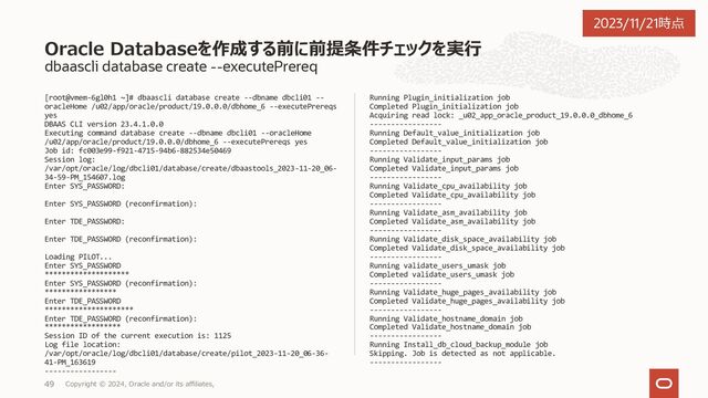 dbaascli database create --help
[root@vmem-6gl0h1 ~]# dbaascli database create --help
DBAAS CLI version 23.4.1.0.0
Executing command database create --help
database create - create a new database.
Usage: dbaascli database create --dbName 
{
--oracleHome 
| --oracleHomeName 
}
[--dbUniqueName ] [--dbSID ] [--createAsCDB ] [--pdbName ] [--pdbAdminUserName ] [--dbCharset ]
[--dbNCharset ] [--dbLanguage ] [--dbTerritory ] [--sgaSizeInMB ] [--pgaSizeInMB ] [--datafileDestination
] [--fraDestination ] [--fraSizeInMB ] [--nodeList ] [--tdeConfigMethod 
{
[--kmsKeyOCID  [--kmsKeyVersionOCID ] [--pdbKMSKeyVersionOCID ]]
| [--okvServer  --okvAdminUserName  [--okvServerRestPort ] [--okvWalletName ]]
}]
{
[--resume [--sessionID ]]
| [--revert [--sessionID ]]
}
[--executePrereqs] [--honorNodeNumberForInstance ] [--lockPDBAdminAccount ] [--dbcaTemplateFilePath ] [--
waitForCompletion ] [--templateFromObjectStorage --objectStorageLoginUser  --objectStorageBucketName  --templateName 
[--objectStorageUrl ]]
続き
Database Create コマンド一覧
Copyright © 2023, Oracle and/or its affiliates,
37
2023/11/21時点
