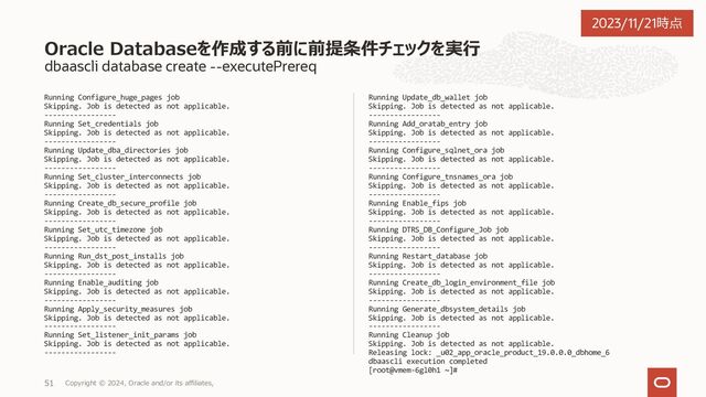 dbaascli database create --help
続き
[--resume | --revert]
[--resume - to resume the previous operation]
[--sessionID - to resume a specific session id.]
[--revert - to rollback the previous operation]
[--sessionID - to resume a specific session id.]
[--executePrereqs - run the prerequisite checks and report the results. ]
[--honorNodeNumberForInstance - specifies true or false to indicate instance name to be suffixed with cluster node numbers when database
is created on subset of nodes. Default value is true]
[--lockPDBAdminAccount - specifies true or false to lock the PDB admin user account. Default value is true]
[--dbcaTemplateFilePath - specifies the absolute path of the dbca template name to create the database.]
[--waitForCompletion - specifies false to run the operation in background. Valid values : true|false.]
[--templateFromObjectStorage - to create database from template present in object storage]
--objectStorageLoginUser - object storage login user
--objectStorageBucketName - object storage bucket name
--templateName - specifies the template name
[--objectStorageUrl - object storage URL]
Database Create コマンド一覧
Copyright © 2023, Oracle and/or its affiliates,
39
2023/11/21時点
