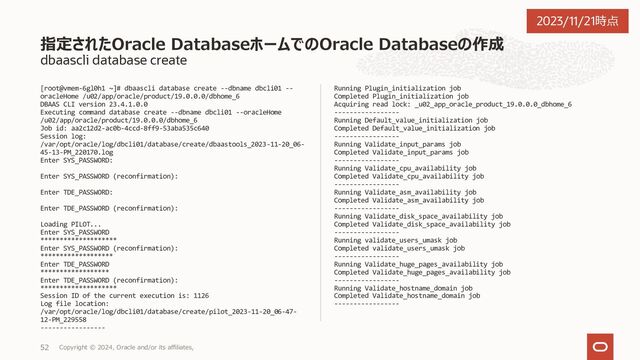 dbaascli database create --executePrereq
[root@vmem-6gl0h1 ~]# dbaascli database create --dbname dbcli01 --
oracleHome /u02/app/oracle/product/19.0.0.0/dbhome_6 --executePrereqs
yes
DBAAS CLI version 23.4.1.0.0
Executing command database create --dbname dbcli01 --oracleHome
/u02/app/oracle/product/19.0.0.0/dbhome_6 --executePrereqs yes
Job id: fc003e99-f921-4715-94b6-882534e50469
Session log:
/var/opt/oracle/log/dbcli01/database/create/dbaastools_2023-11-20_06-
34-59-PM_154607.log
Enter SYS_PASSWORD:
Enter SYS_PASSWORD (reconfirmation):
Enter TDE_PASSWORD:
Enter TDE_PASSWORD (reconfirmation):
Loading PILOT...
Enter SYS_PASSWORD
********************
Enter SYS_PASSWORD (reconfirmation):
*****************
Enter TDE_PASSWORD
*********************
Enter TDE_PASSWORD (reconfirmation):
******************
Session ID of the current execution is: 1125
Log file location:
/var/opt/oracle/log/dbcli01/database/create/pilot_2023-11-20_06-36-
41-PM_163619
-----------------
Running Plugin_initialization job
Completed Plugin_initialization job
Acquiring read lock: _u02_app_oracle_product_19.0.0.0_dbhome_6
-----------------
Running Default_value_initialization job
Completed Default_value_initialization job
-----------------
Running Validate_input_params job
Completed Validate_input_params job
-----------------
Running Validate_cpu_availability job
Completed Validate_cpu_availability job
-----------------
Running Validate_asm_availability job
Completed Validate_asm_availability job
-----------------
Running Validate_disk_space_availability job
Completed Validate_disk_space_availability job
-----------------
Running validate_users_umask job
Completed validate_users_umask job
-----------------
Running Validate_huge_pages_availability job
Completed Validate_huge_pages_availability job
-----------------
Running Validate_hostname_domain job
Completed Validate_hostname_domain job
-----------------
Running Install_db_cloud_backup_module job
Skipping. Job is detected as not applicable.
-----------------
Oracle Databaseを作成する前に前提条件チェックを実行
Copyright © 2023, Oracle and/or its affiliates,
40
2023/11/21時点
