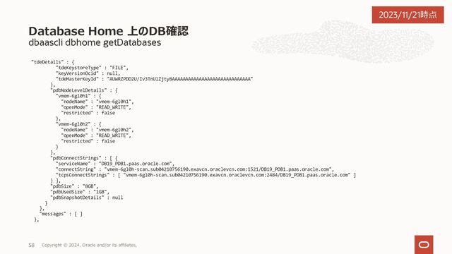 dbaascli dbhome getDatabases
[root@vmem-6gl0h1 ~]# dbaascli dbhome getDatabases --oracleHomeName oraHome1
DBAAS CLI version 23.4.1.0.0
Executing command dbhome getDatabases --oracleHomeName oraHome1
Job id: b25b9808-9a86-4eb8-b794-81dfec37870b
Session log: /var/opt/oracle/log/dbHome/getDatabases/dbaastools_2023-11-20_07-35-05-PM_256165.log
{
"DB19" : {
"dbSyncTime" : 1700475789484,
"createTime" : 1697765022000,
"updateTime" : 0,
"dbName" : "DB19",
"dbUniqueName" : "DB19_qq4_kix",
"dbDomain" : "sub04210756190.exavcn.oraclevcn.com",
"dbId" : 881928558,
"cpuCount" : 4,
"sgaTarget" : "3808MB",
"pgaAggregateTarget" : "2500MB",
"dbSize" : "55GB",
"dbUsedSize" : "12GB",
"totalFraSize" : "1024GB",
"fraSizeUsed" : "24GB",
"dbKmsKeyOcid" : null,
"isCDB" : true,
"dbRole" : "PRIMARY",
"dbType" : "RAC",
"dbClass" : "OLTP",
"dbEdition" : "EE",
"dgEnabled" : false,
"patchVersion" : "19.20.0.0.0“,
続く
Database Home 上のDB確認
Copyright © 2023, Oracle and/or its affiliates,
46
2023/11/21時点
