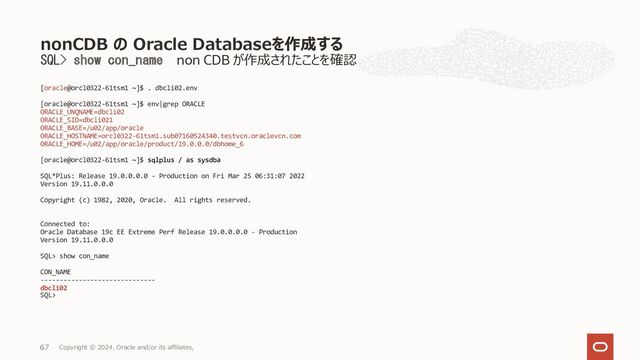dbaascli database create --パラメータ --executePrereqs yes
[root@orakawa-vgfvk1 ~]# dbaascli database create --dbname dbcli01 --
oracleHome /u02/app/oracle/product/19.0.0.0/dbhome_1 --dbSID dbclisid
--dbNCharset UTF8 --dbTerritory JAPAN --dbLanguage JAPANESE --
dbUniqueName dbcli01uniq --dbCharset JA16SJISTILDE --sgaSizeInMB 2000
--pdbName dbcli01pdb01 --pgaSizeInMB 2000 --executePrereqs yes
DBAAS CLI version 22.1.1.1.0
Executing command database create --oracleHome
/u02/app/oracle/product/19.0.0.0/dbhome_1 --dbSID dbclisid --
dbNCharset UTF8 --dbTerritory JAPAN --dbLanguage JAPANESE --
dbUniqueName dbcli01uniq --dbCharset JA16SJISTILDE --sgaSizeInMB 2000
--pdbName dbcli01pdb01 --pgaSizeInMB 2000 --executePrereqs yes
Job id: 21ee5ded-be08-4668-87dc-8285d048f9e6
Enter SYS_PASSWORD:
Enter SYS_PASSWORD (reconfirmation):
Enter TDE_PASSWORD:
Enter TDE_PASSWORD (reconfirmation):
Loading PILOT...
Enter SYS_PASSWORD
*************
Enter SYS_PASSWORD (reconfirmation):
*************
Enter TDE_PASSWORD
**********
Enter TDE_PASSWORD (reconfirmation):
***********
Session ID of the current execution is: 6
Log file location:
/var/opt/oracle/log/dbcli01/database/create/pilot_2022-03-28_09-04-
11-AM
-----------------
Running Plugin_initialization job
Completed Plugin_initialization job
-----------------
Running Default_value_initialization job
Completed Default_value_initialization job
-----------------
Running Validate_input_params job
Completed Validate_input_params job
-----------------
Running Validate_cpu_availability job
Completed Validate_cpu_availability job
-----------------
Running Validate_asm_availability job
Completed Validate_asm_availability job
-----------------
Running Validate_disk_space_availability job
Completed Validate_disk_space_availability job
-----------------
Running validate_users_umask job
Completed validate_users_umask job
-----------------
Running Validate_huge_pages_availability job
Completed Validate_huge_pages_availability job
-----------------
<続く>
Database の作成（パラメーター指定）プリチェック
Copyright © 2023, Oracle and/or its affiliates,
68
