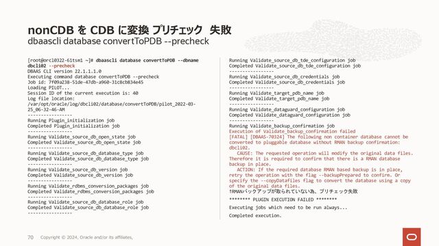 dbaascli database create --パラメーター
[root@orakawa-vgfvk1 ~]# dbaascli database create --dbname dbcli01 --
oracleHome /u02/app/oracle/product/19.0.0.0/dbhome_1 --dbSID dbclisid
--dbNCharset UTF8 --dbTerritory JAPAN --dbLanguage JAPANESE --
dbUniqueName dbcli01uniq --dbCharset JA16SJISTILDE --sgaSizeInMB 2000
--pdbName dbcli01pdb01 --pgaSizeInMB 2000
DBAAS CLI version 22.1.1.1.0
Executing command database create --oracleHome
/u02/app/oracle/product/19.0.0.0/dbhome_1 --dbSID dbclisid --
dbNCharset UTF8 --dbTerritory JAPAN --dbLanguage JAPANESE --
dbUniqueName dbcli01uniq --dbCharset JA16SJISTILDE --sgaSizeInMB 2000
--pdbName dbcli01pdb01 --pgaSizeInMB 2000
Job id: dd17a9d8-5422-44a0-a963-910d30f37e93
Enter SYS_PASSWORD:
Enter SYS_PASSWORD (reconfirmation):
Enter TDE_PASSWORD:
Enter TDE_PASSWORD (reconfirmation):
Loading PILOT...
Enter SYS_PASSWORD
**************
Enter SYS_PASSWORD (reconfirmation):
************
Enter TDE_PASSWORD
************
Enter TDE_PASSWORD (reconfirmation):
************
Session ID of the current execution is: 7
Log file location:
/var/opt/oracle/log/dbcli01/database/create/pilot_2022-03-28_09-11-
23-AM
-----------------
Running Plugin_initialization job
Completed Plugin_initialization job
-----------------
Running Default_value_initialization job
Completed Default_value_initialization job
-----------------
Running Validate_input_params job
Completed Validate_input_params job
-----------------
Running Validate_cpu_availability job
Completed Validate_cpu_availability job
-----------------
Running Validate_asm_availability job
Completed Validate_asm_availability job
-----------------
Running Validate_disk_space_availability job
Completed Validate_disk_space_availability job
-----------------
Running validate_users_umask job
Completed validate_users_umask job
-----------------
Running Validate_huge_pages_availability job
Completed Validate_huge_pages_availability job
-----------------
Running Validate_hostname_domain job
Completed Validate_hostname_domain job
-----------------
<続く>
Database の作成（パラメーター指定）
Copyright © 2023, Oracle and/or its affiliates,
71
