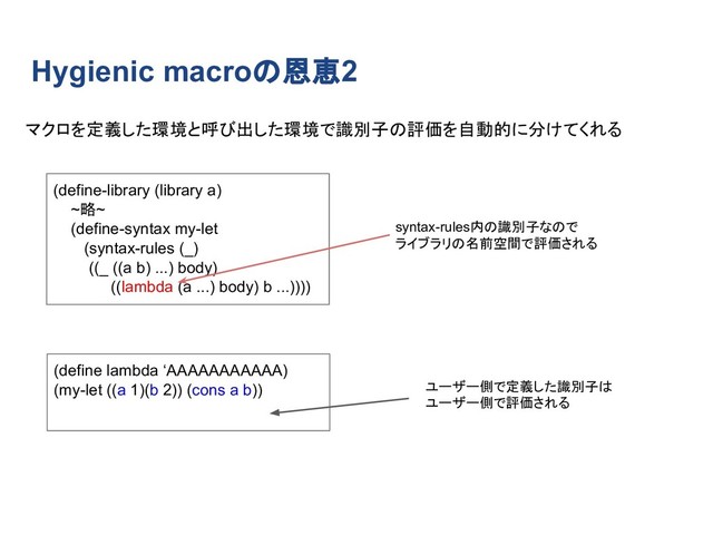 Hygienic macroの恩恵2
(define-library (library a)
~略~
(define-syntax my-let
(syntax-rules (_)
((_ ((a b) ...) body)
((lambda (a ...) body) b ...))))
(define lambda ‘AAAAAAAAAAA)　　　　　　　　　　　　　　　　　
(my-let ((a 1)(b 2)) (cons a b))
マクロを定義した環境と呼び出した環境で識別子の評価を自動的に分けてくれる
syntax-rules内の識別子なので
ライブラリの名前空間で評価される
ユーザー側で定義した識別子は
ユーザー側で評価される
