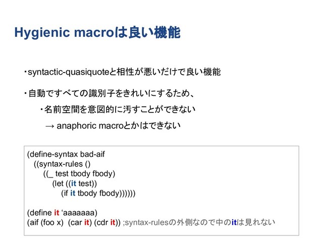 Hygienic macroは良い機能
・syntactic-quasiquoteと相性が悪いだけで良い機能
・自動ですべての識別子をきれいにするため、
・名前空間を意図的に汚すことができない
　→ anaphoric macroとかはできない
(define-syntax bad-aif
((syntax-rules ()
((_ test tbody fbody)
(let ((it test))
(if it tbody fbody))))))
(define it ‘aaaaaaa)
(aif (foo x) (car it) (cdr it)) ;syntax-rulesの外側なので中のitは見れない
