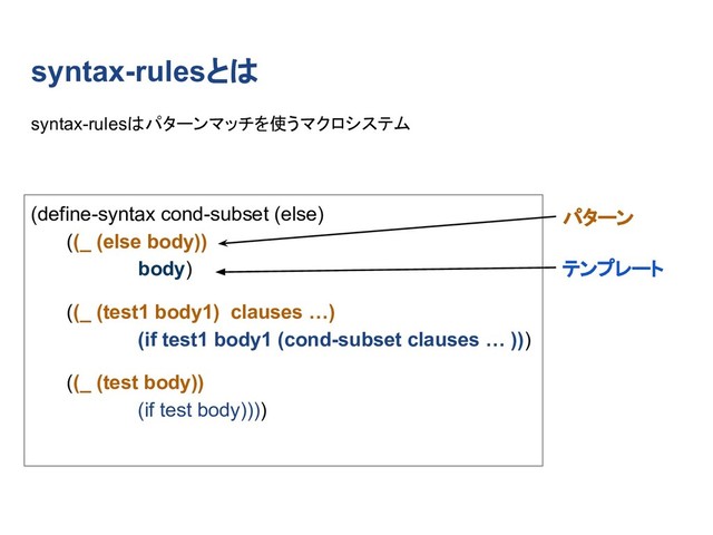 syntax-rulesとは
(define-syntax cond-subset (else)
((_ (else body))
body)
((_ (test1 body1) clauses …)
(if test1 body1 (cond-subset clauses … )))
((_ (test body))
(if test body))))
syntax-rulesはパターンマッチを使うマクロシステム
パターン
テンプレート
