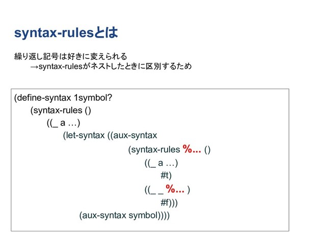 syntax-rulesとは
(define-syntax 1symbol?
(syntax-rules ()
((_ a …)
(let-syntax ((aux-syntax
(syntax-rules %... ()
((_ a …)
#t)
((_ _ %... )
#f)))
(aux-syntax symbol))))
繰り返し記号は好きに変えられる
→syntax-rulesがネストしたときに区別するため
