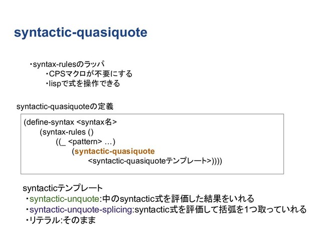 syntactic-quasiquote
(define-syntax 
(syntax-rules ()
((_  …)
(syntactic-quasiquote
))))
・syntax-rulesのラッパ
・CPSマクロが不要にする
・lispで式を操作できる
syntactic-quasiquoteの定義
syntacticテンプレート
・syntactic-unquote:中のsyntactic式を評価した結果をいれる
・syntactic-unquote-splicing:syntactic式を評価して括弧を1つ取っていれる
・リテラル:そのまま
