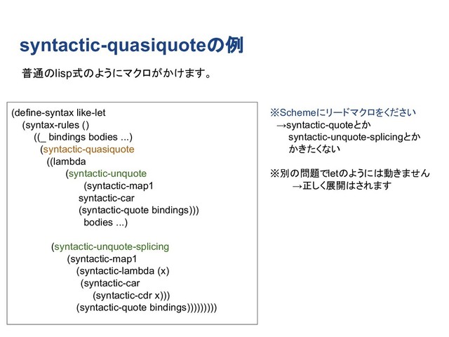 syntactic-quasiquoteの例
(define-syntax like-let
(syntax-rules ()
((_ bindings bodies ...)
　(syntactic-quasiquote
　　((lambda
　　 　 (syntactic-unquote
　 (syntactic-map1
　　　　 syntactic-car
　　　　 (syntactic-quote bindings)))
　 bodies ...)
　 (syntactic-unquote-splicing
　 　 (syntactic-map1
　 　 (syntactic-lambda (x)
　　 　 (syntactic-car
　　　　 (syntactic-cdr x)))
　 (syntactic-quote bindings)))))))))
普通のlisp式のようにマクロがかけます。
※Schemeにリードマクロをください
　→syntactic-quoteとか
　　 syntactic-unquote-splicingとか
　　 かきたくない
※別の問題でletのようには動きません
→正しく展開はされます
