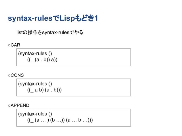 syntax-rulesでLispもどき1
(syntax-rules ()
((_ (a . b)) a))
(syntax-rules ()
((_ a b) (a . b)))
(syntax-rules ()
((_ (a … ) (b …)) (a … b …)))
listの操作をsyntax-rulesでやる
○CAR
○CONS
○APPEND
