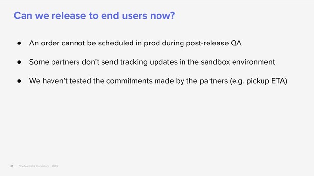 Conﬁdential & Proprietary 2019
Can we release to end users now?
● An order cannot be scheduled in prod during post-release QA
● Some partners don’t send tracking updates in the sandbox environment
● We haven’t tested the commitments made by the partners (e.g. pickup ETA)
