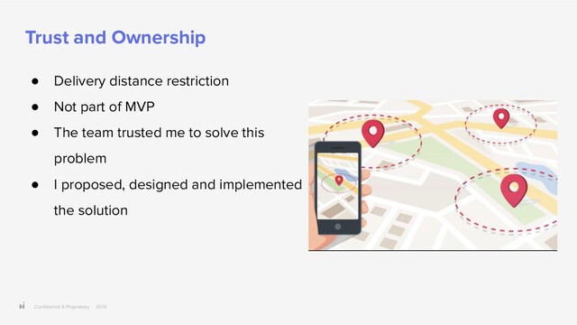 Conﬁdential & Proprietary 2019
Trust and Ownership
● Delivery distance restriction
● Not part of MVP
● The team trusted me to solve this
problem
● I proposed, designed and implemented
the solution
