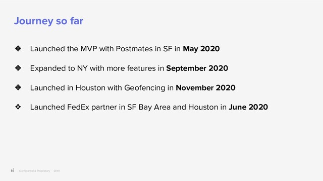 Conﬁdential & Proprietary 2019
Journey so far
❖ Launched the MVP with Postmates in SF in May 2020
❖ Expanded to NY with more features in September 2020
❖ Launched in Houston with Geofencing in November 2020
❖ Launched FedEx partner in SF Bay Area and Houston in June 2020
