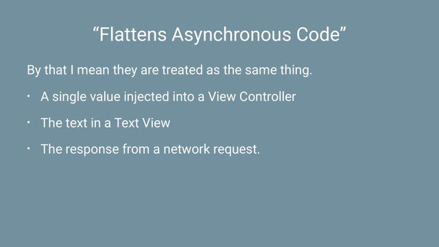 “Flattens Asynchronous Code”
By that I mean they are treated as the same thing.
• A single value injected into a View Controller
• The text in a Text View
• The response from a network request.

