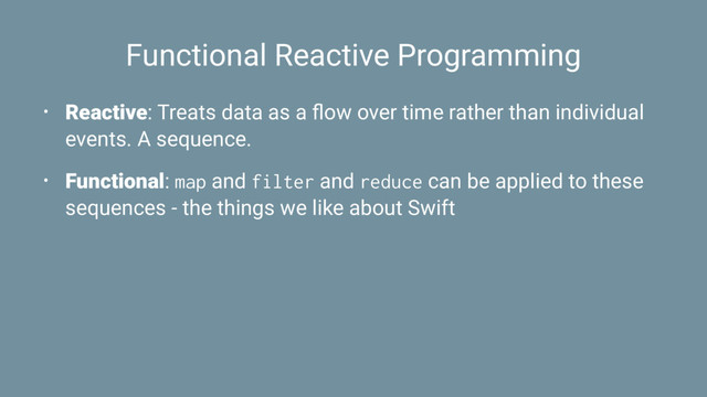 Functional Reactive Programming
• Reactive: Treats data as a ﬂow over time rather than individual
events. A sequence.
• Functional: map and filter and reduce can be applied to these
sequences - the things we like about Swift
