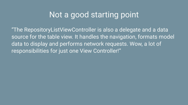Not a good starting point
“The RepositoryListViewController is also a delegate and a data
source for the table view. It handles the navigation, formats model
data to display and performs network requests. Wow, a lot of
responsibilities for just one View Controller!”
