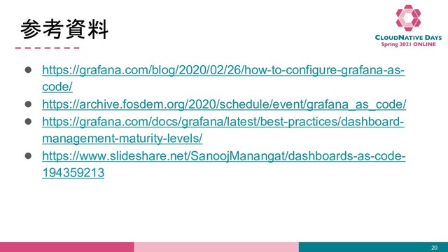 参考資料
● https://grafana.com/blog/2020/02/26/how-to-configure-grafana-as-
code/
● https://archive.fosdem.org/2020/schedule/event/grafana_as_code/
● https://grafana.com/docs/grafana/latest/best-practices/dashboard-
management-maturity-levels/
● https://www.slideshare.net/SanoojManangat/dashboards-as-code-
194359213
20

