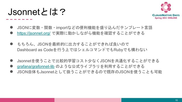 Jsonnetとは？
● JSONに変数・関数・importなどの便利機能を盛り込んだテンプレート言語
● https://jsonnet.org/ で実際に動かしながら機能を確認することができる
● もちろん、JSONを最終的に出力することができれば良いので
Dashboard as Codeを行う上ではシェルコマンドでもRubyでも構わない
● Jsonnetを使うことで比較的学習コスト少なくJSONを共通化することができる
● grafana/grafonnet-lib のような公式ライブラリを利用することができる
● JSON自体もJsonnetとして扱うことができるので既存のJSONを使うことも可能
10
