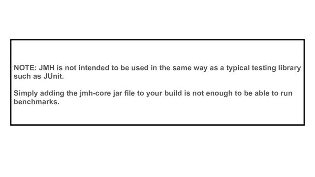 NOTE: JMH is not intended to be used in the same way as a typical testing library
such as JUnit.
Simply adding the jmh-core jar file to your build is not enough to be able to run
benchmarks.
