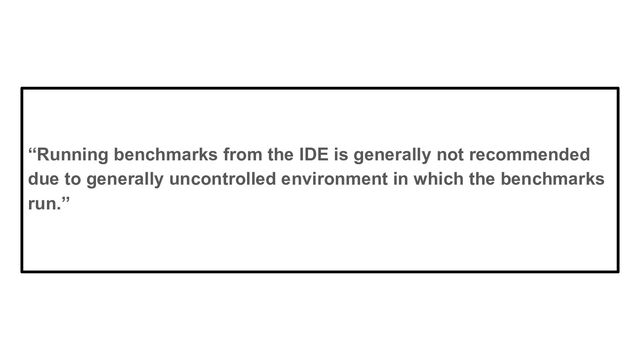 “Running benchmarks from the IDE is generally not recommended
due to generally uncontrolled environment in which the benchmarks
run.”
