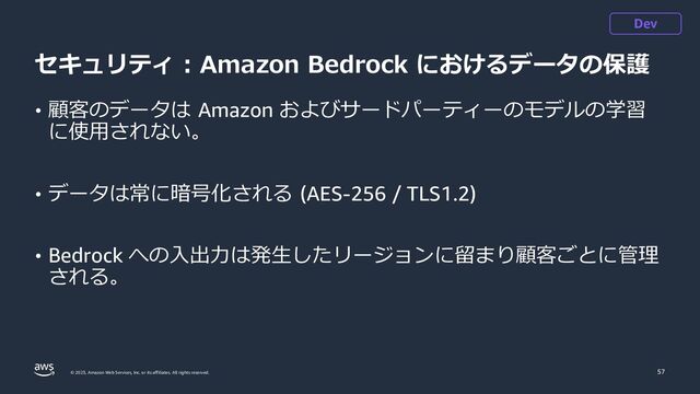 © 2023, Amazon Web Services, Inc. or its affiliates. All rights reserved.
セキュリティ : Amazon Bedrock におけるデータの保護
• 顧客のデータは Amazon およびサードパーティーのモデルの学習
に使用されない。
• データは常に暗号化される (AES-256 / TLS1.2)
• Bedrock への入出力は発生したリージョンに留まり顧客ごとに管理
される。
57
Dev
