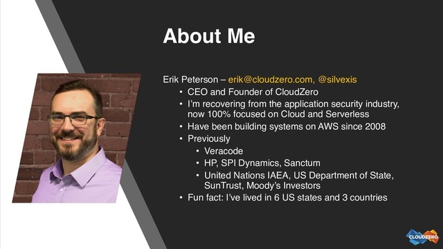 About Me
Erik Peterson – erik@cloudzero.com, @silvexis
• CEO and Founder of CloudZero
• I’m recovering from the application security industry,
now 100% focused on Cloud and Serverless
• Have been building systems on AWS since 2008
• Previously
• Veracode
• HP, SPI Dynamics, Sanctum
• United Nations IAEA, US Department of State,
SunTrust, Moody’s Investors
• Fun fact: I’ve lived in 6 US states and 3 countries
