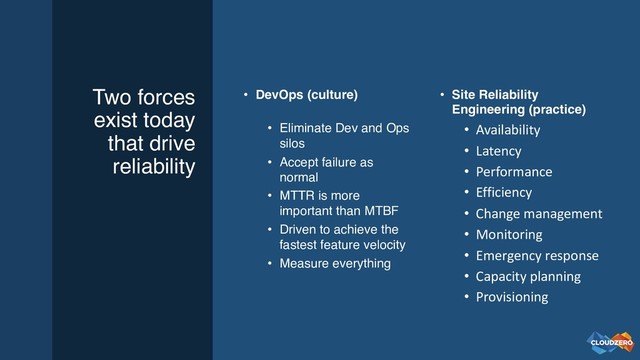 Two forces
exist today
that drive
reliability
• DevOps (culture)
• Eliminate Dev and Ops
silos
• Accept failure as
normal
• MTTR is more
important than MTBF
• Driven to achieve the
fastest feature velocity
• Measure everything
• Site Reliability
Engineering (practice)
• Availability
• Latency
• Performance
• Efficiency
• Change management
• Monitoring
• Emergency response
• Capacity planning
• Provisioning

