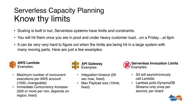 Serverless Capacity Planning
Know thy limits
• Scaling is built in but, Serverless systems have limits and constraints.
• You will hit them once you are in prod and under heavy customer load…on a Friday…at 6pm
• It can be very very hard to figure out when the limits are being hit in a large system with
many moving parts. Here are just a few examples:
• Maximum number of concurrent
executions per AWS account
(1000, changeable)
• Immediate Concurrency Increase
(500 or more per min, depends on
region, fixed)
AWS Lambda API Gateway
• Integration timeout (29
sec max, fixed)
• Max Payload size (10mb,
fixed)
• S3 will asynchronously
call Lambda
• Lambda polls DynamoDB
Streams only once per
second, per shard
Serverless Invocation Limits
Examples: Examples: Examples:
