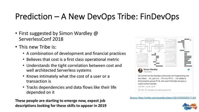 Prediction – A New DevOps Tribe: FinDevOps
• First suggested by Simon Wardley @
ServerlessConf 2018
• This new Tribe is:
• A combination of development and financial practices
• Believes that cost is a first class operational metric
• Understands the tight correlation between cost and
well architected Serverless systems
• Knows intimately what the cost of a user or a
transaction is
• Tracks dependencies and data flows like their life
depended on it
Source: https://twitter.com/swardley/status/1024107922203111424
These people are starting to emerge now, expect job
descriptions looking for these skills to appear in 2019
