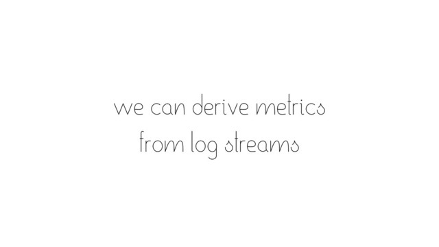 we can derive metrics
from log streams
