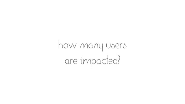 how many users
are impacted?
