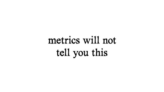 metrics will not
tell you this
