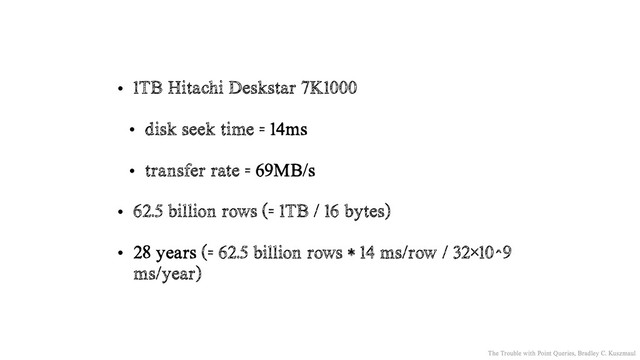 • 1TB Hitachi Deskstar 7K1000
• disk seek time = 14ms
• transfer rate = 69MB/s
• 62.5 billion rows (= 1TB / 16 bytes)
• 28 years (= 62.5 billion rows * 14 ms/row / 32×10^9
ms/year)
The Trouble with Point Queries, Bradley C. Kuszmaul
