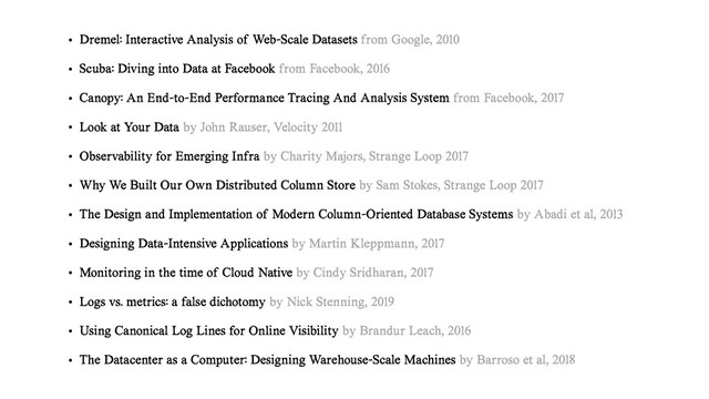• Dremel: Interactive Analysis of Web-Scale Datasets from Google, 2010
• Scuba: Diving into Data at Facebook from Facebook, 2016
• Canopy: An End-to-End Performance Tracing And Analysis System from Facebook, 2017
• Look at Your Data by John Rauser, Velocity 2011
• Observability for Emerging Infra by Charity Majors, Strange Loop 2017
• Why We Built Our Own Distributed Column Store by Sam Stokes, Strange Loop 2017
• The Design and Implementation of Modern Column-Oriented Database Systems by Abadi et al, 2013
• Designing Data-Intensive Applications by Martin Kleppmann, 2017
• Monitoring in the time of Cloud Native by Cindy Sridharan, 2017
• Logs vs. metrics: a false dichotomy by Nick Stenning, 2019
• Using Canonical Log Lines for Online Visibility by Brandur Leach, 2016
• The Datacenter as a Computer: Designing Warehouse-Scale Machines by Barroso et al, 2018
