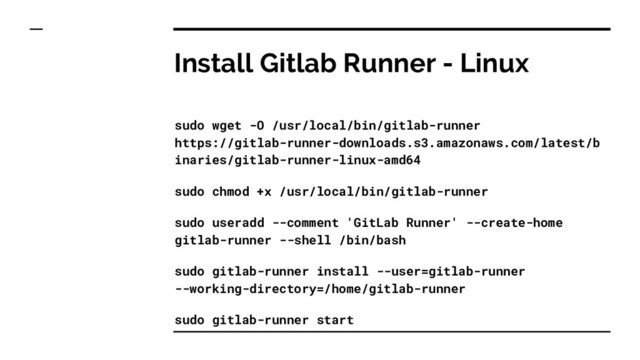 Install Gitlab Runner - Linux
sudo wget -O /usr/local/bin/gitlab-runner
https://gitlab-runner-downloads.s3.amazonaws.com/latest/b
inaries/gitlab-runner-linux-amd64
sudo chmod +x /usr/local/bin/gitlab-runner
sudo useradd --comment 'GitLab Runner' --create-home
gitlab-runner --shell /bin/bash
sudo gitlab-runner install --user=gitlab-runner
--working-directory=/home/gitlab-runner
sudo gitlab-runner start
