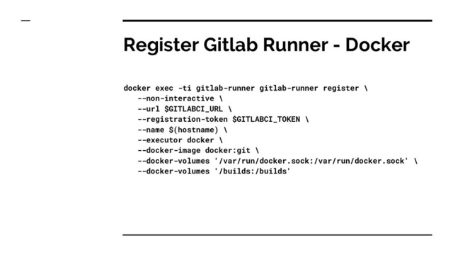 Register Gitlab Runner - Docker
docker exec -ti gitlab-runner gitlab-runner register \
--non-interactive \
--url $GITLABCI_URL \
--registration-token $GITLABCI_TOKEN \
--name $(hostname) \
--executor docker \
--docker-image docker:git \
--docker-volumes '/var/run/docker.sock:/var/run/docker.sock' \
--docker-volumes '/builds:/builds'
