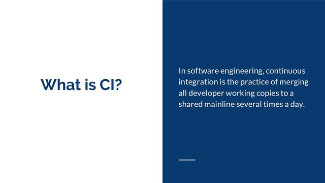 What is CI?
In software engineering, continuous
integration is the practice of merging
all developer working copies to a
shared mainline several times a day.
