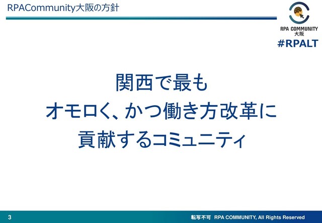 転写不可 RPA COMMUNITY, All Rights Reserved
#RPALT
3
RPACommunity大阪の方針
関西で最も
オモロく、かつ働き方改革に
貢献するコミュニティ
