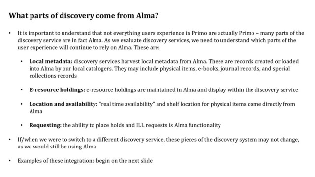 What parts of discovery come from Alma?
• It is important to understand that not everything users experience in Primo are actually Primo – many parts of the
discovery service are in fact Alma. As we evaluate discovery services, we need to understand which parts of the
user experience will continue to rely on Alma. These are:
• Local metadata: discovery services harvest local metadata from Alma. These are records created or loaded
into Alma by our local catalogers. They may include physical items, e-books, journal records, and special
collections records
• E-resource holdings: e-resource holdings are maintained in Alma and display within the discovery service
• Location and availability: “real time availability” and shelf location for physical items come directly from
Alma
• Requesting: the ability to place holds and ILL requests is Alma functionality
• If/when we were to switch to a different discovery service, these pieces of the discovery system may not change,
as we would still be using Alma
• Examples of these integrations begin on the next slide
