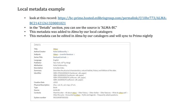 Local metadata example
• look at this record: https://bc-primo.hosted.exlibrisgroup.com/permalink/f/10hr773/ALMA-
BC21421261320001021
• in the “Details” section, you can see the source is “ALMA-BC”
• This metadata was added to Alma by our local catalogers
• This metadata can be edited in Alma by our catalogers and will sync to Primo nightly
