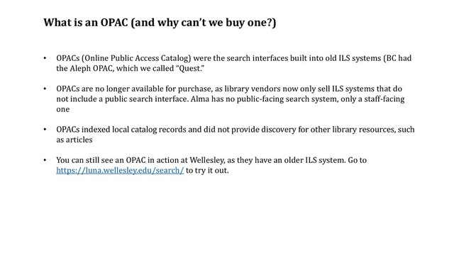 What is an OPAC (and why can’t we buy one?)
• OPACs (Online Public Access Catalog) were the search interfaces built into old ILS systems (BC had
the Aleph OPAC, which we called “Quest.”
• OPACs are no longer available for purchase, as library vendors now only sell ILS systems that do
not include a public search interface. Alma has no public-facing search system, only a staff-facing
one
• OPACs indexed local catalog records and did not provide discovery for other library resources, such
as articles
• You can still see an OPAC in action at Wellesley, as they have an older ILS system. Go to
https://luna.wellesley.edu/search/ to try it out.
