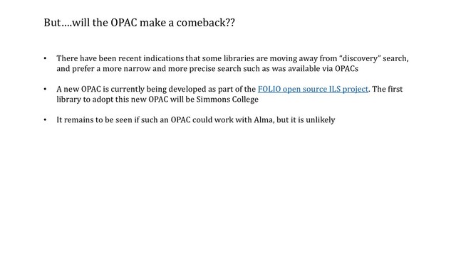 But….will the OPAC make a comeback??
• There have been recent indications that some libraries are moving away from “discovery” search,
and prefer a more narrow and more precise search such as was available via OPACs
• A new OPAC is currently being developed as part of the FOLIO open source ILS project. The first
library to adopt this new OPAC will be Simmons College
• It remains to be seen if such an OPAC could work with Alma, but it is unlikely
