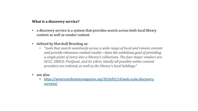 What is a discovery service?
• a discovery service is a system that provides search across both local library
content as well as vendor content
• defined by Marshall Breeding as:
• “tools that search seamlessly across a wide range of local and remote content
and provide relevance-ranked results—have the ambitious goal of providing
a single point of entry into a library’s collections. The four major vendors are
OCLC, EBSCO, ProQuest, and Ex Libris. Ideally all possible online content
providers are indexed, as well as the library’s local holdings.”
• see also:
• https://americanlibrariesmagazine.org/2014/01/14/web-scale-discovery-
services/
