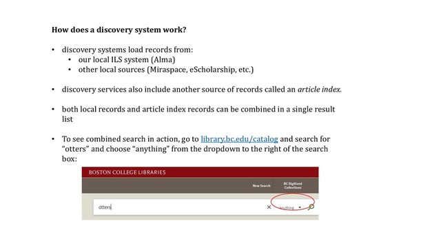 How does a discovery system work?
• discovery systems load records from:
• our local ILS system (Alma)
• other local sources (Miraspace, eScholarship, etc.)
• discovery services also include another source of records called an article index.
• both local records and article index records can be combined in a single result
list
• To see combined search in action, go to library.bc.edu/catalog and search for
“otters” and choose “anything” from the dropdown to the right of the search
box:
