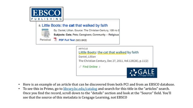 • Here is an example of an article that can be discovered from both PCI and from an EBSCO database.
• To see this in Primo, go to library.bc.edu/catalog and search for this title in the “articles” search.
Once you find the record, scroll down to the “details” section and look at the “Source” field. You’ll
see that the source of this metadata is Cengage Learning, not EBSCO
