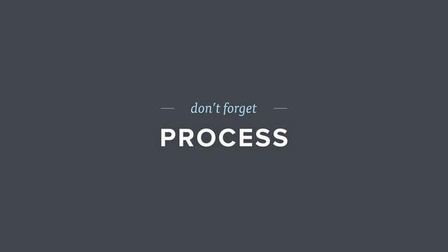 don’t forget
PROCESS
