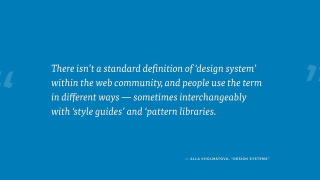 “
— ALL A KHOLMATOVA, “ DESIGN SYSTE MS”
There isn’t a standard definition of ‘design system’
within the web community, and people use the term
in different ways — sometimes interchangeably
with ‘style guides’ and ‘pattern libraries.
