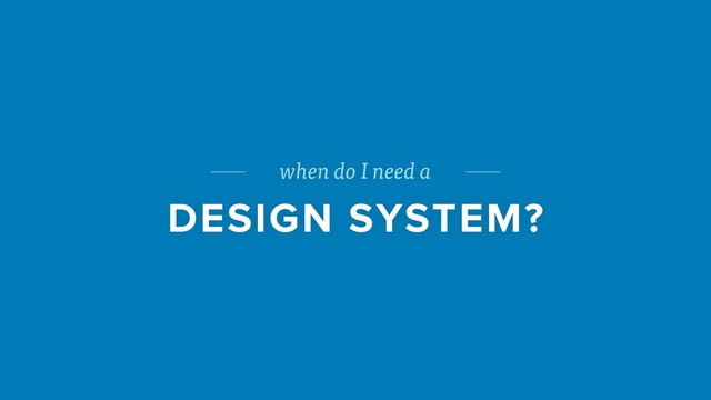 when do I need a
DESIGN SYSTEM?
