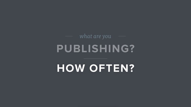 what are you
PUBLISHING?
HOW OFTEN?
