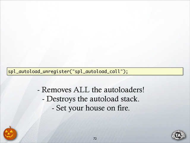 72
spl_autoload_unregister("spl_autoload_call");
- Removes ALL the autoloaders!
- Destroys the autoload stack.
- Set your house on fire.

